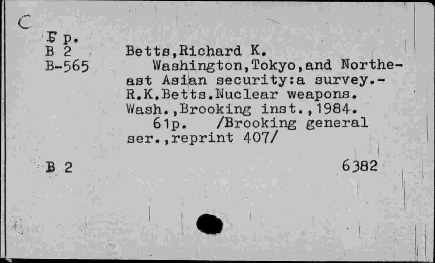 ﻿4? p. B 2 B-565	Betts,Richard K. Washington,Tokyo,and Northe ast Asian security:a survey.-R.K.Betts.Nuclear weapons. Wash..Brooking Inst.,1984. 61p. /Brooking general ser.,reprint 407/
B 2	6382